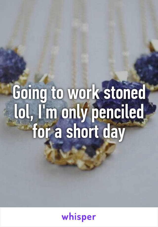 Going to work stoned lol, I'm only penciled for a short day