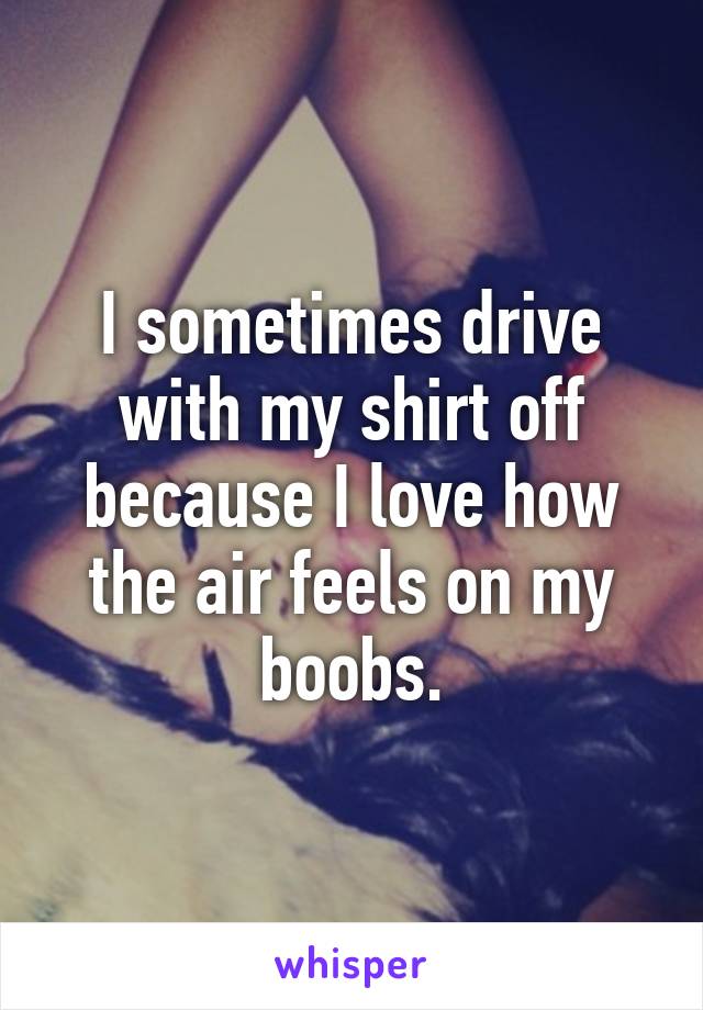 I sometimes drive with my shirt off because I love how the air feels on my boobs.