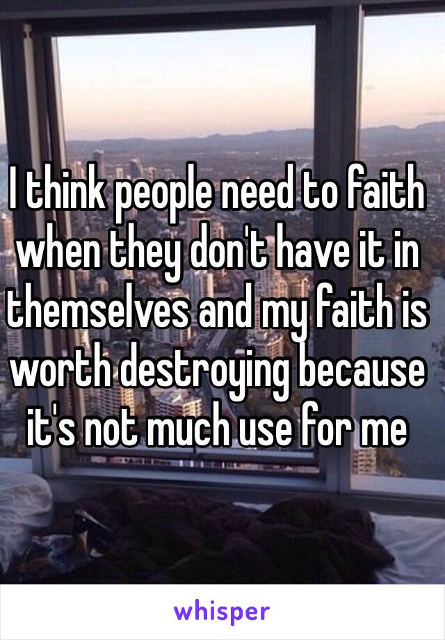 I think people need to faith when they don't have it in themselves and my faith is worth destroying because it's not much use for me