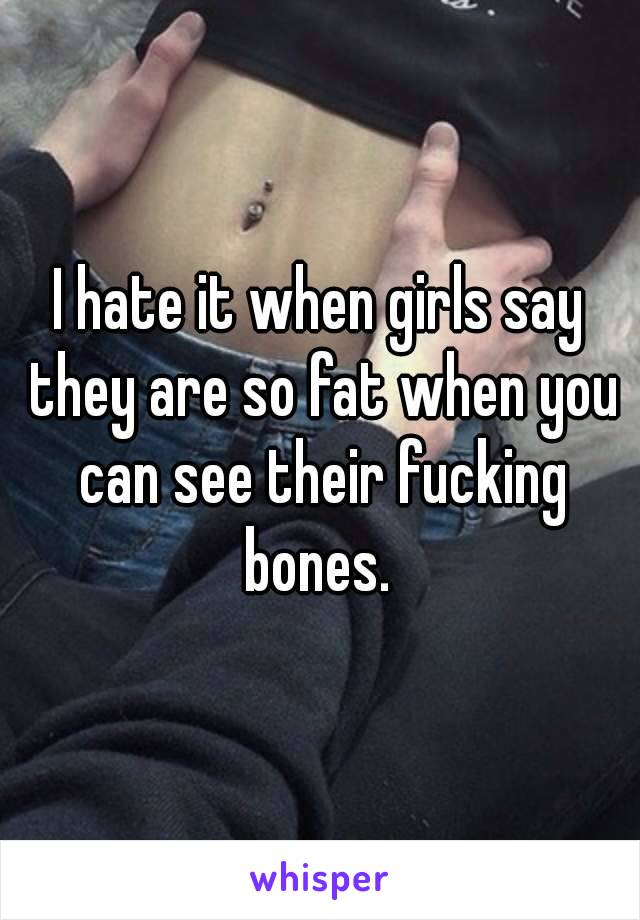 I hate it when girls say they are so fat when you can see their fucking bones. 