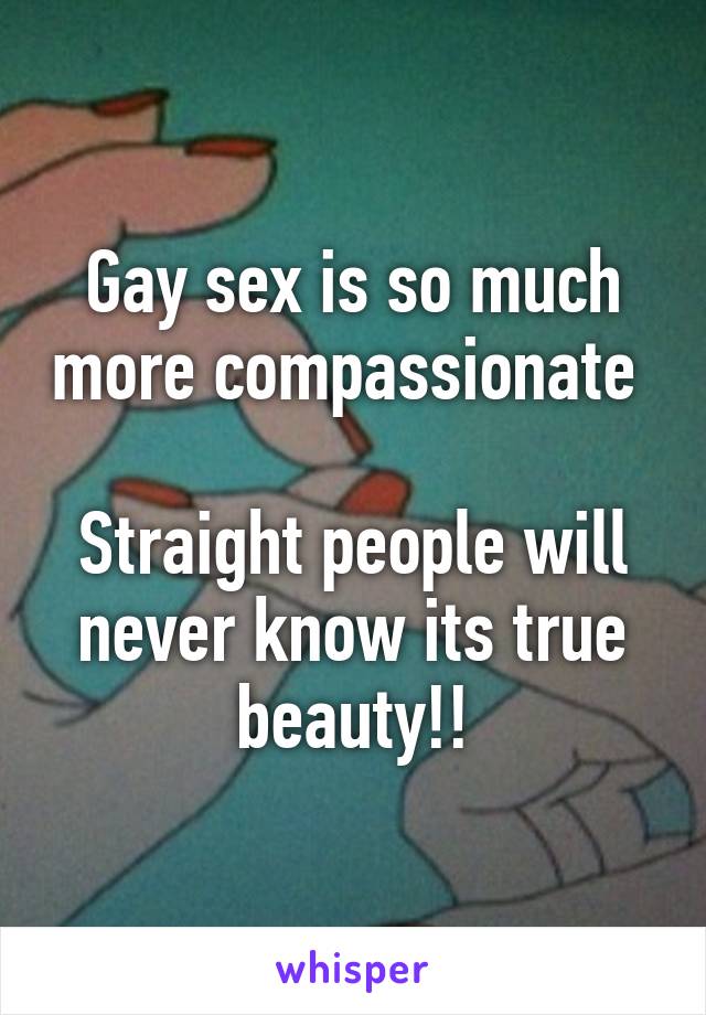 Gay sex is so much more compassionate 

Straight people will never know its true beauty!!