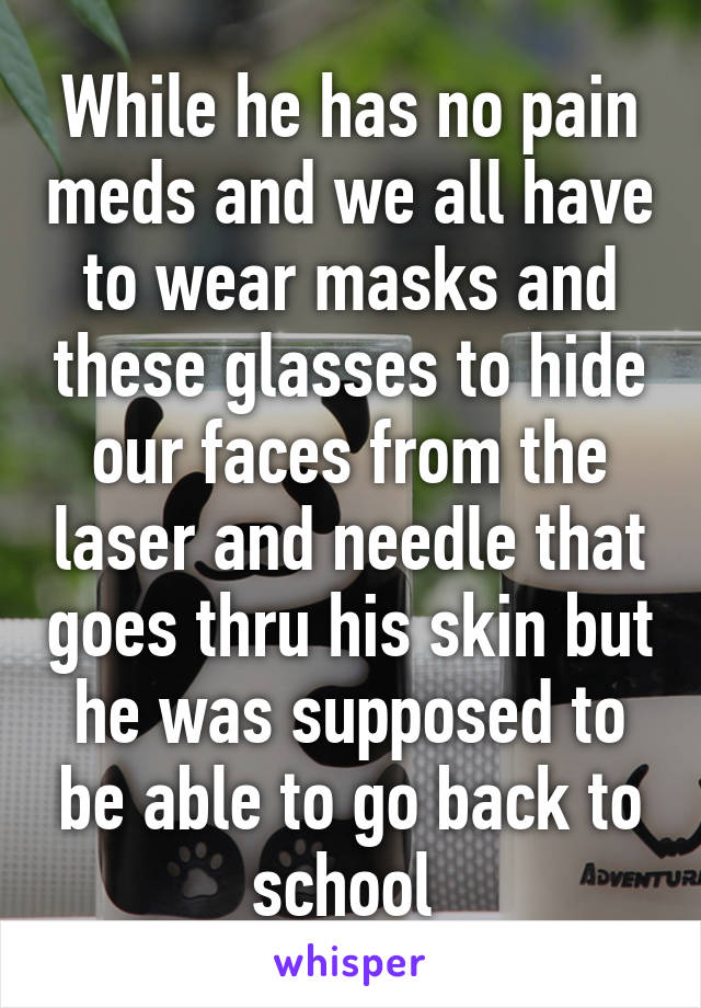 While he has no pain meds and we all have to wear masks and these glasses to hide our faces from the laser and needle that goes thru his skin but he was supposed to be able to go back to school 