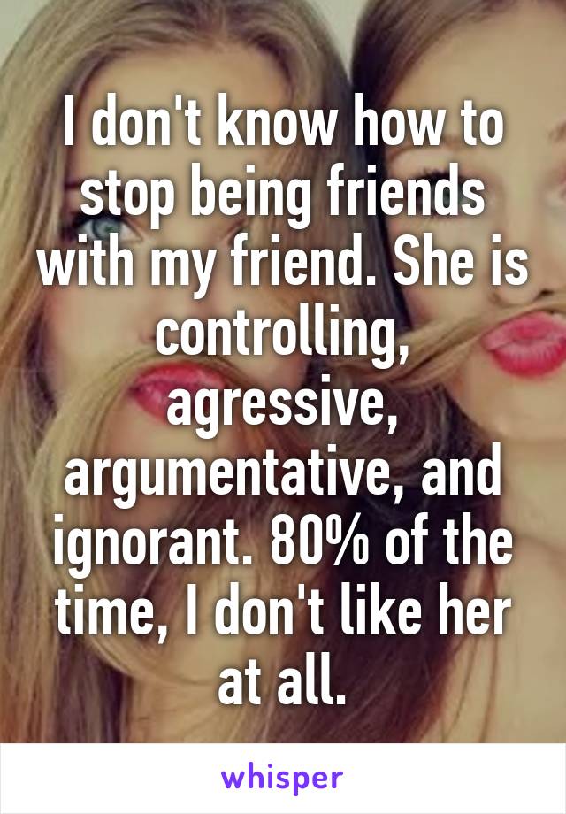 I don't know how to stop being friends with my friend. She is controlling, agressive, argumentative, and ignorant. 80% of the time, I don't like her at all.