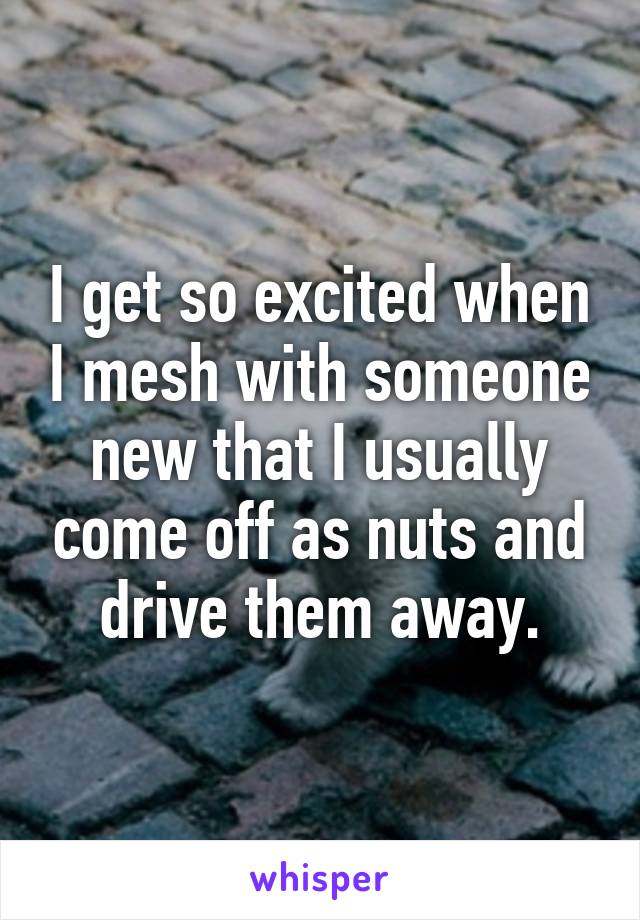 I get so excited when I mesh with someone new that I usually come off as nuts and drive them away.