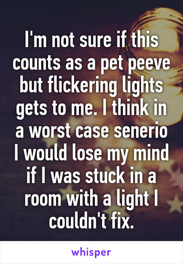 I'm not sure if this counts as a pet peeve but flickering lights gets to me. I think in a worst case senerio I would lose my mind if I was stuck in a room with a light I couldn't fix.