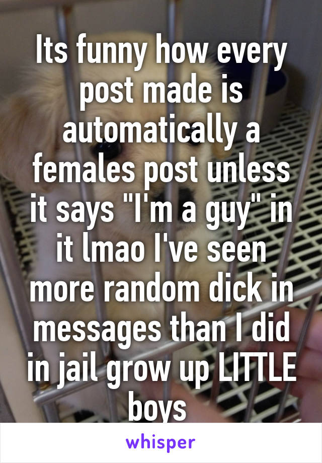 Its funny how every post made is automatically a females post unless it says "I'm a guy" in it lmao I've seen more random dick in messages than I did in jail grow up LITTLE boys 