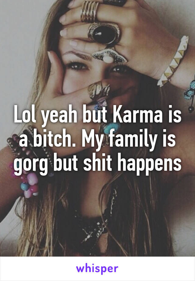 Lol yeah but Karma is a bitch. My family is gorg but shit happens