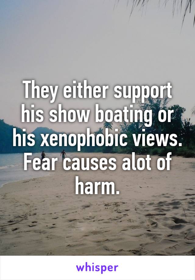 They either support his show boating or his xenophobic views. Fear causes alot of harm.