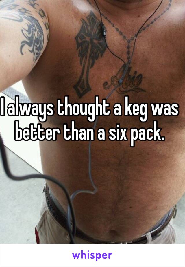 I always thought a keg was better than a six pack.