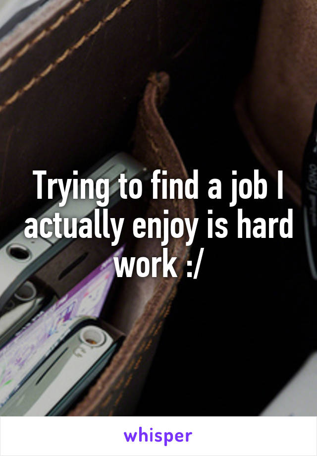 Trying to find a job I actually enjoy is hard work :/