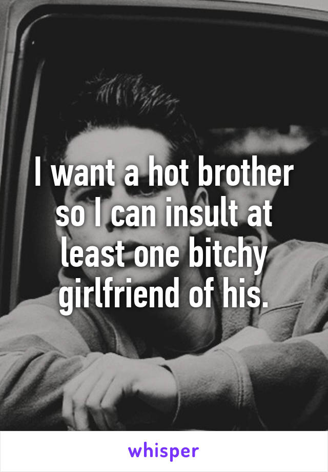 I want a hot brother so I can insult at least one bitchy girlfriend of his.