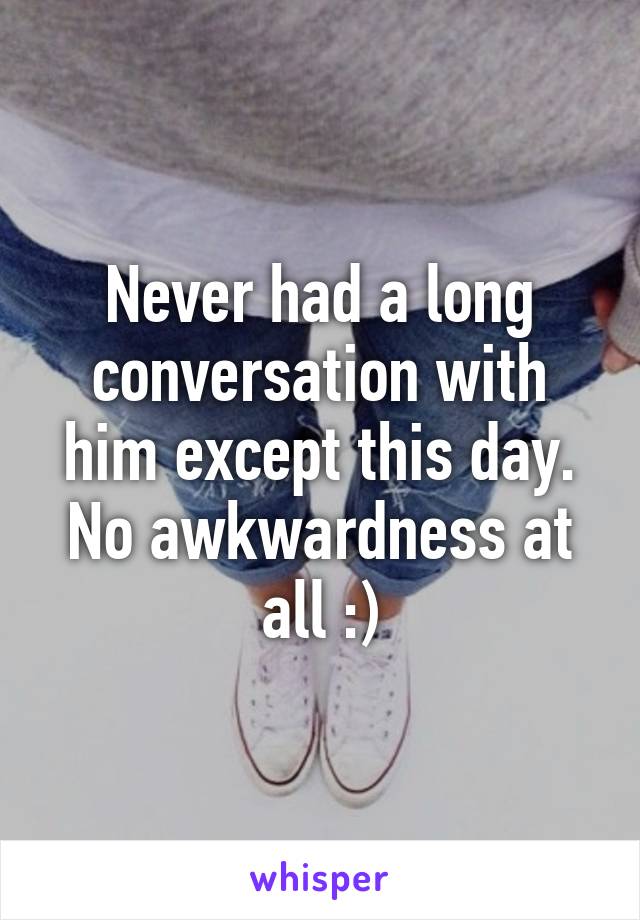 Never had a long conversation with him except this day. No awkwardness at all :)
