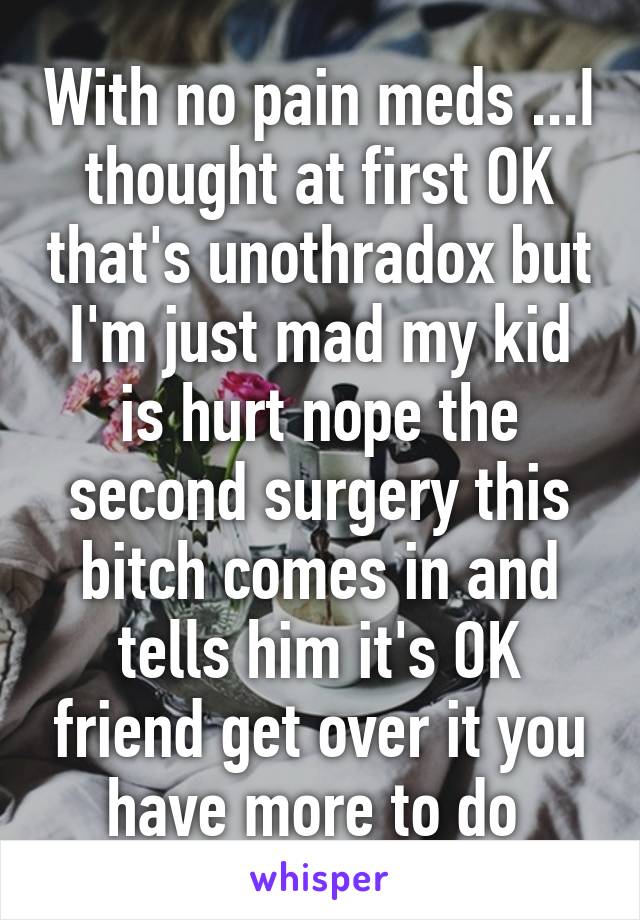 With no pain meds ...I thought at first OK that's unothradox but I'm just mad my kid is hurt nope the second surgery this bitch comes in and tells him it's OK friend get over it you have more to do 