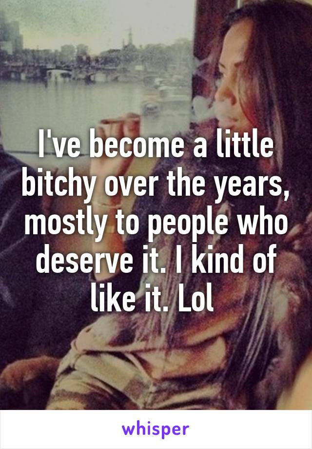 I've become a little bitchy over the years, mostly to people who deserve it. I kind of like it. Lol 