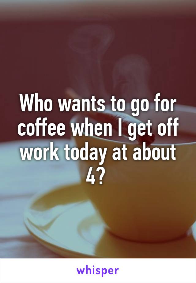 Who wants to go for coffee when I get off work today at about 4? 