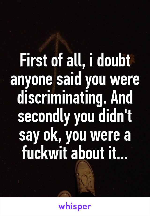 First of all, i doubt anyone said you were discriminating. And secondly you didn't say ok, you were a fuckwit about it...