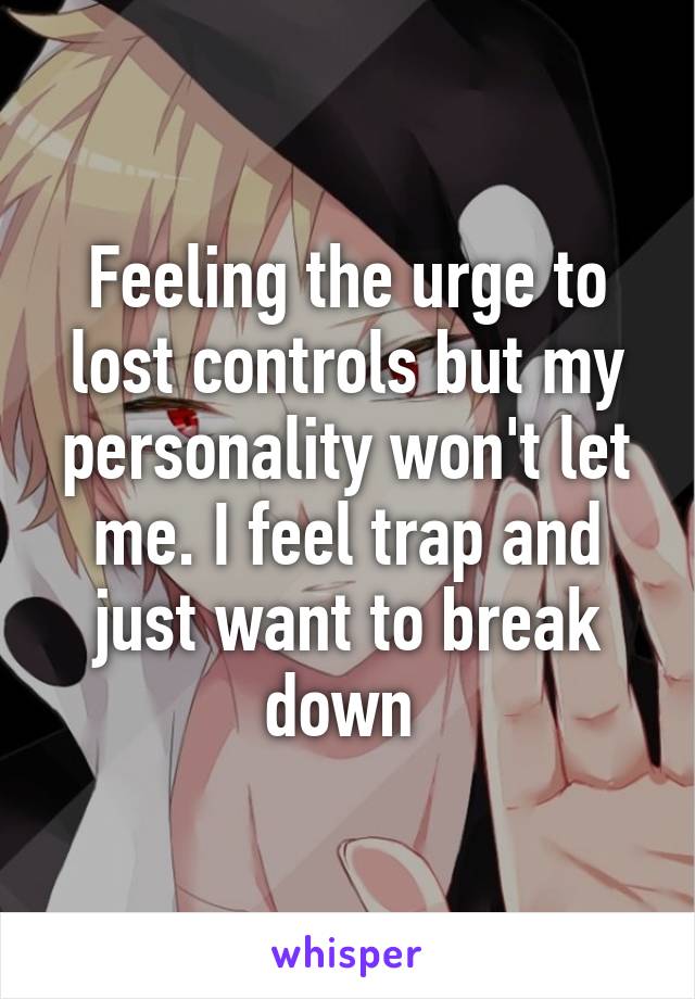 Feeling the urge to lost controls but my personality won't let me. I feel trap and just want to break down 