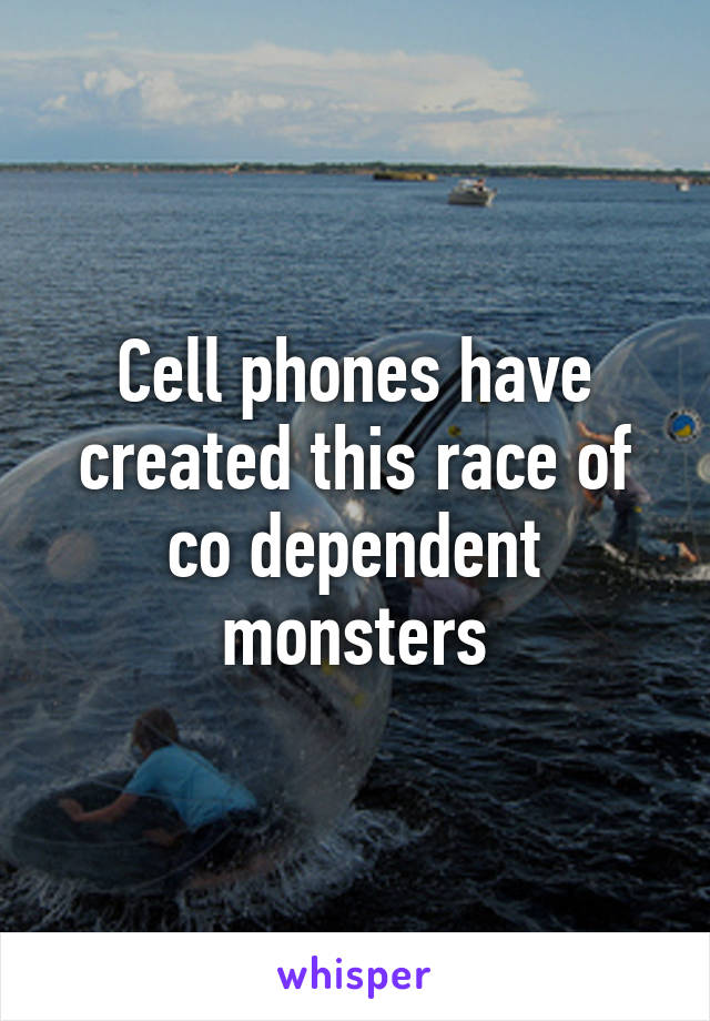 Cell phones have created this race of co dependent monsters