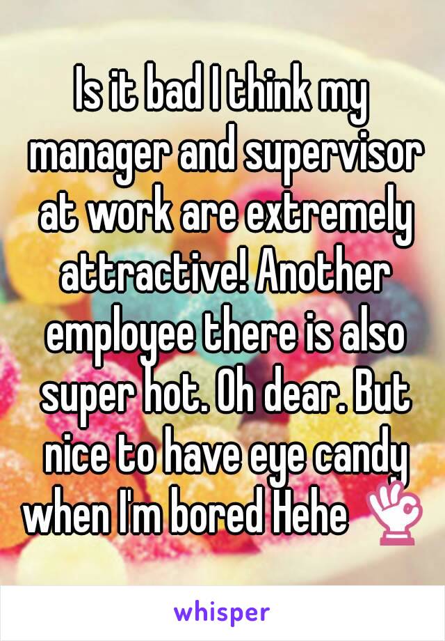 Is it bad I think my manager and supervisor at work are extremely attractive! Another employee there is also super hot. Oh dear. But nice to have eye candy when I'm bored Hehe 👌