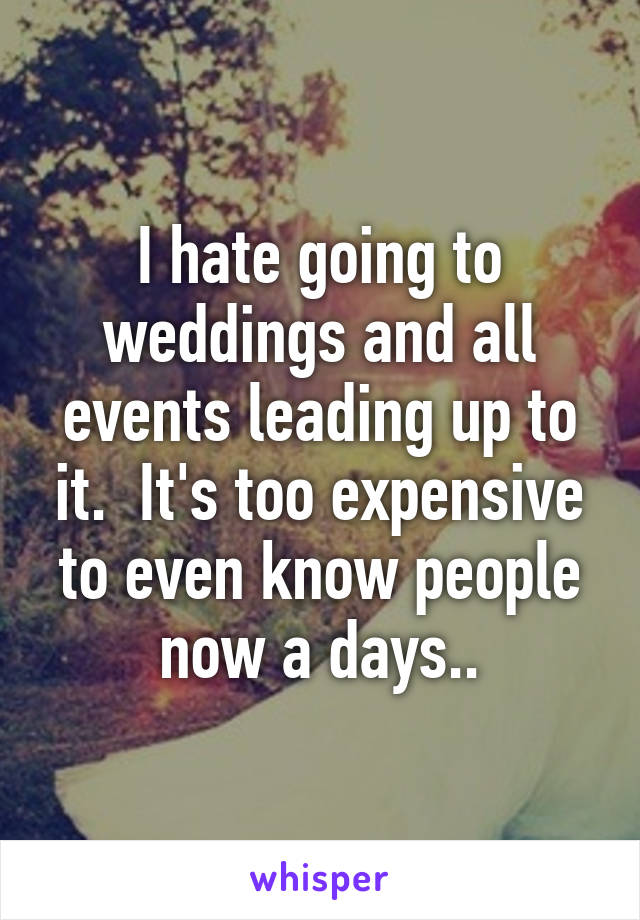 I hate going to weddings and all events leading up to it.  It's too expensive to even know people now a days..