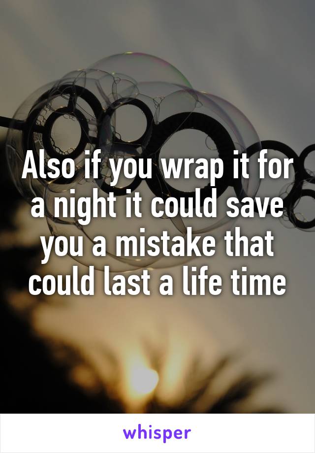 Also if you wrap it for a night it could save you a mistake that could last a life time