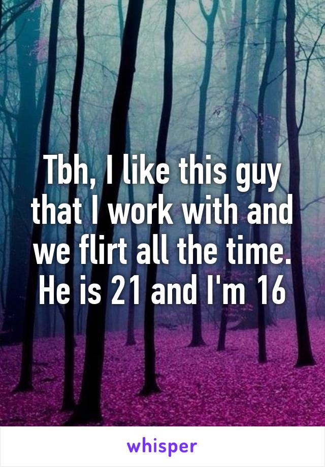 Tbh, I like this guy that I work with and we flirt all the time. He is 21 and I'm 16