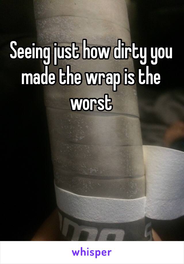 Seeing just how dirty you made the wrap is the worst