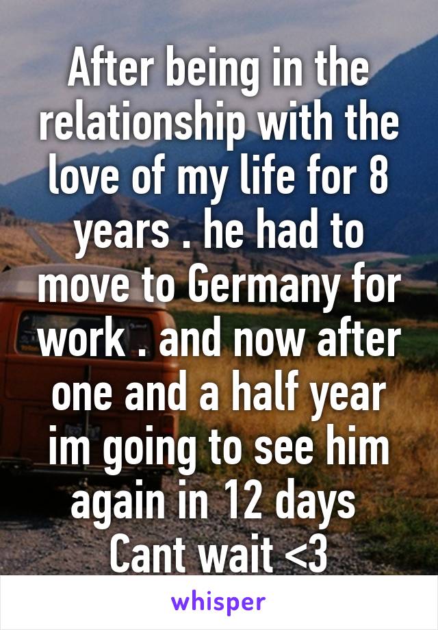 After being in the relationship with the love of my life for 8 years . he had to move to Germany for work . and now after one and a half year im going to see him again in 12 days 
Cant wait <3