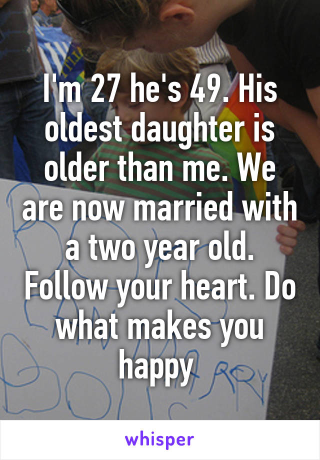 I'm 27 he's 49. His oldest daughter is older than me. We are now married with a two year old. Follow your heart. Do what makes you happy 