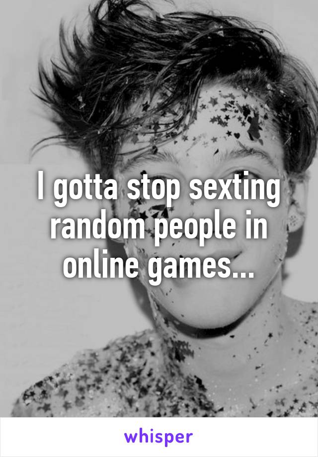 I gotta stop sexting random people in online games...