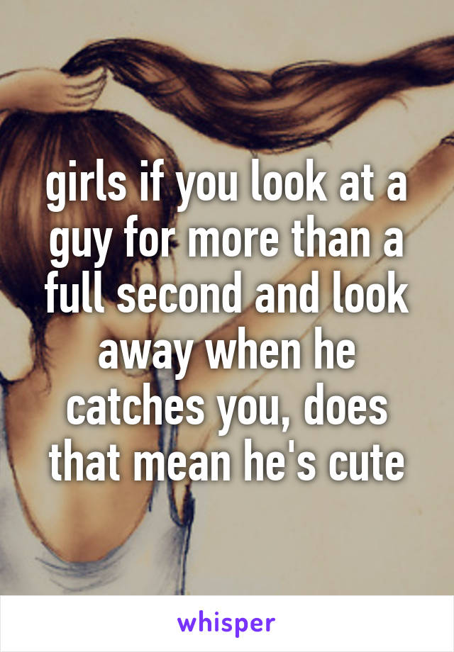 girls if you look at a guy for more than a full second and look away when he catches you, does that mean he's cute
