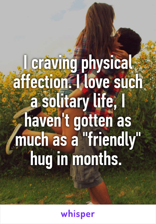 I craving physical affection. I love such a solitary life, I haven't gotten as much as a "friendly" hug in months. 