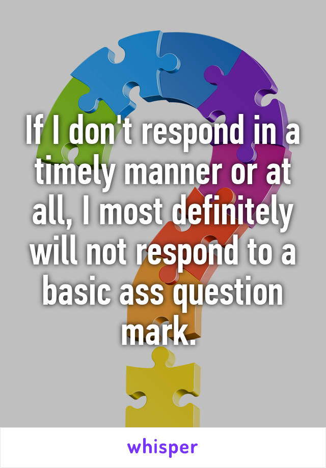 If I don't respond in a timely manner or at all, I most definitely will not respond to a basic ass question mark. 