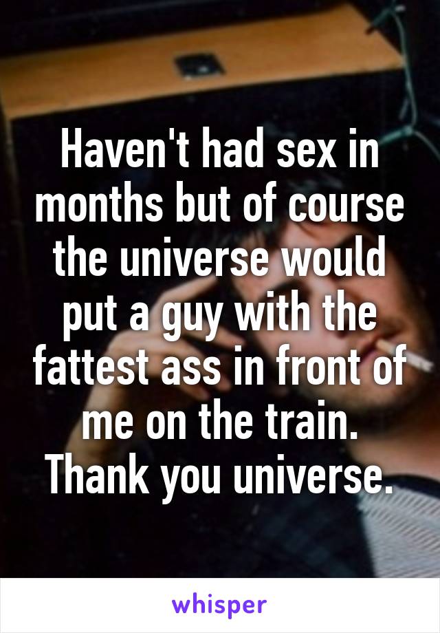 Haven't had sex in months but of course the universe would put a guy with the fattest ass in front of me on the train. Thank you universe.