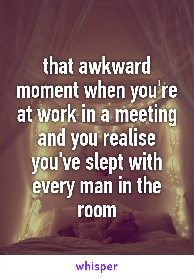 that awkward moment when you're at work in a meeting and you realise you've slept with every man in the room