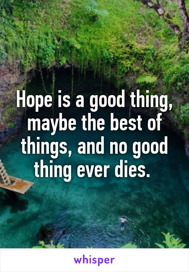 Hope is a good thing, maybe the best of things, and no good thing ever dies. 