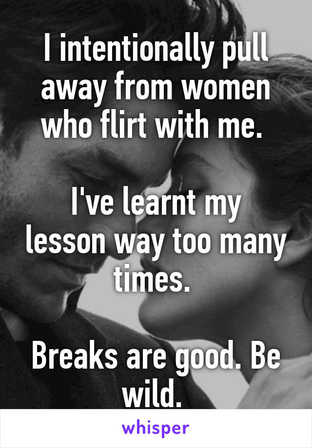 I intentionally pull away from women who flirt with me. 

I've learnt my lesson way too many times. 

Breaks are good. Be wild. 