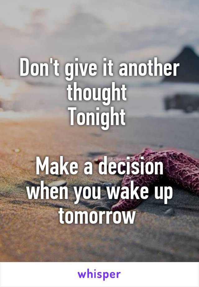 Don't give it another thought 
Tonight 

Make a decision when you wake up tomorrow 