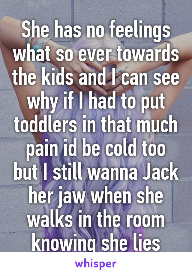 She has no feelings what so ever towards the kids and I can see why if I had to put toddlers in that much pain id be cold too but I still wanna Jack her jaw when she walks in the room knowing she lies