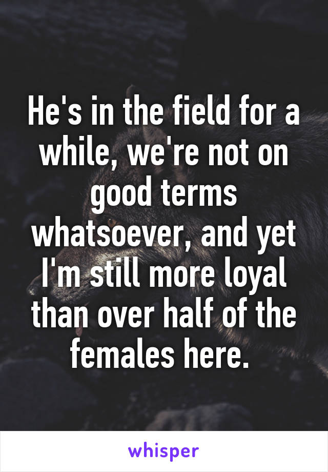 He's in the field for a while, we're not on good terms whatsoever, and yet I'm still more loyal than over half of the females here. 
