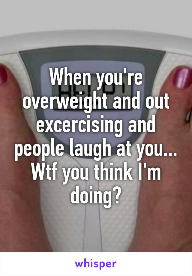 When you're overweight and out excercising and people laugh at you... Wtf you think I'm doing?