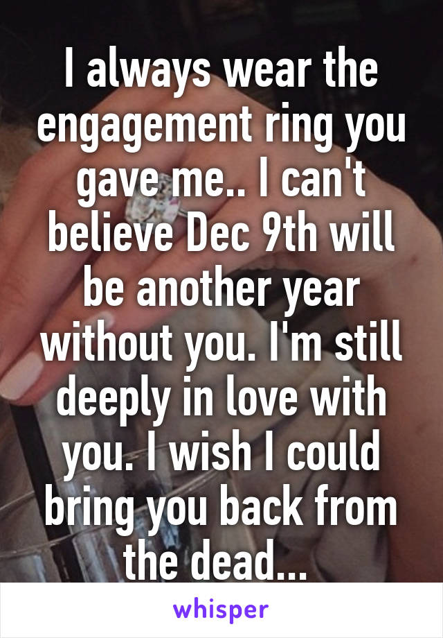 I always wear the engagement ring you gave me.. I can't believe Dec 9th will be another year without you. I'm still deeply in love with you. I wish I could bring you back from the dead... 