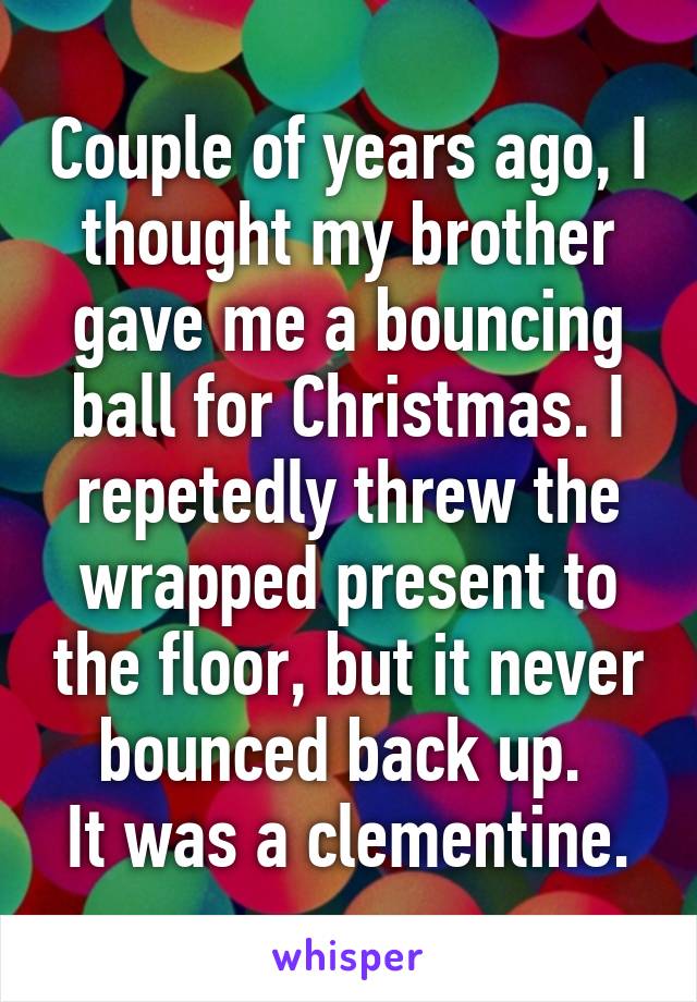Couple of years ago, I thought my brother gave me a bouncing ball for Christmas. I repetedly threw the wrapped present to the floor, but it never bounced back up. 
It was a clementine.