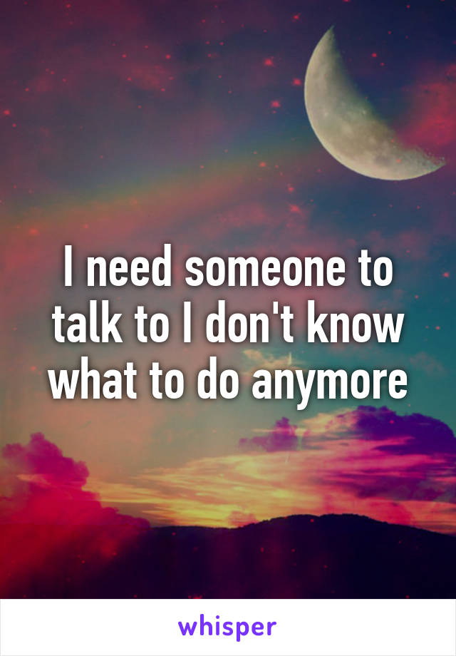 I need someone to talk to I don't know what to do anymore