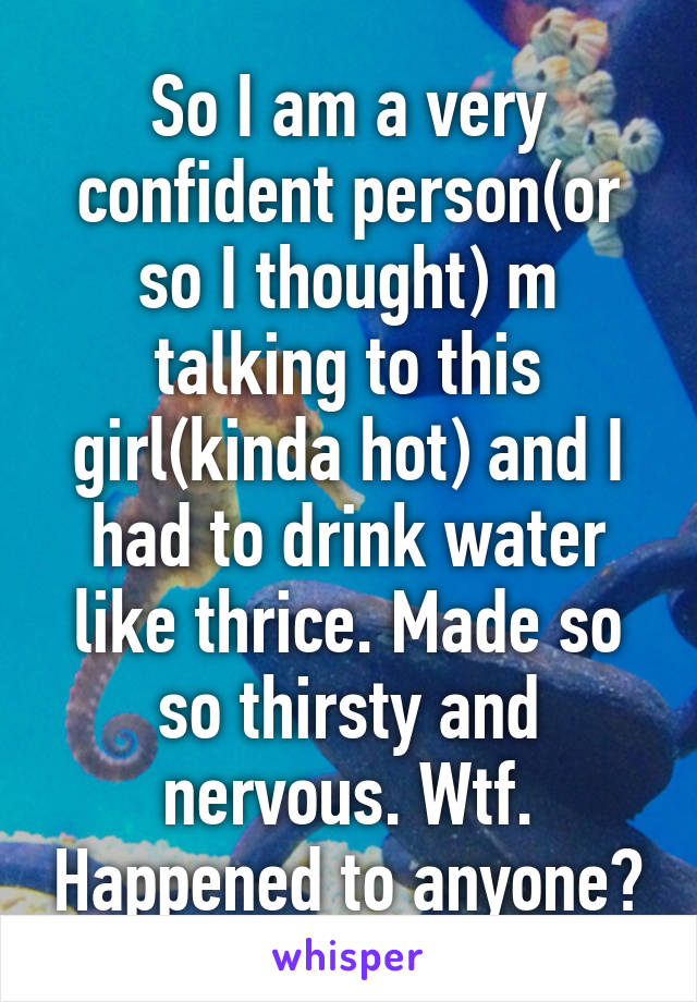 So I am a very confident person(or so I thought) m talking to this girl(kinda hot) and I had to drink water like thrice. Made so so thirsty and nervous. Wtf. Happened to anyone?