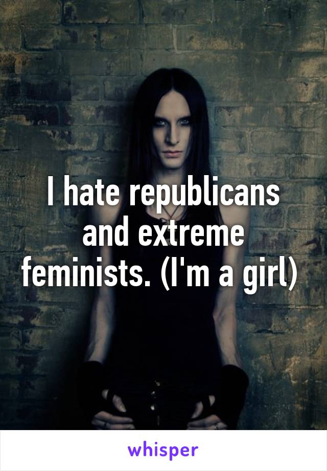I hate republicans and extreme feminists. (I'm a girl) 