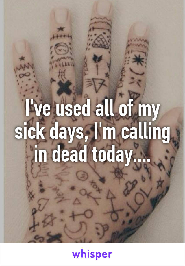 I've used all of my sick days, I'm calling in dead today....