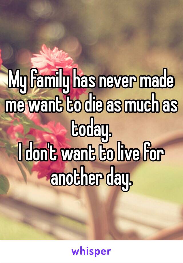 My family has never made me want to die as much as today. 
I don't want to live for another day.