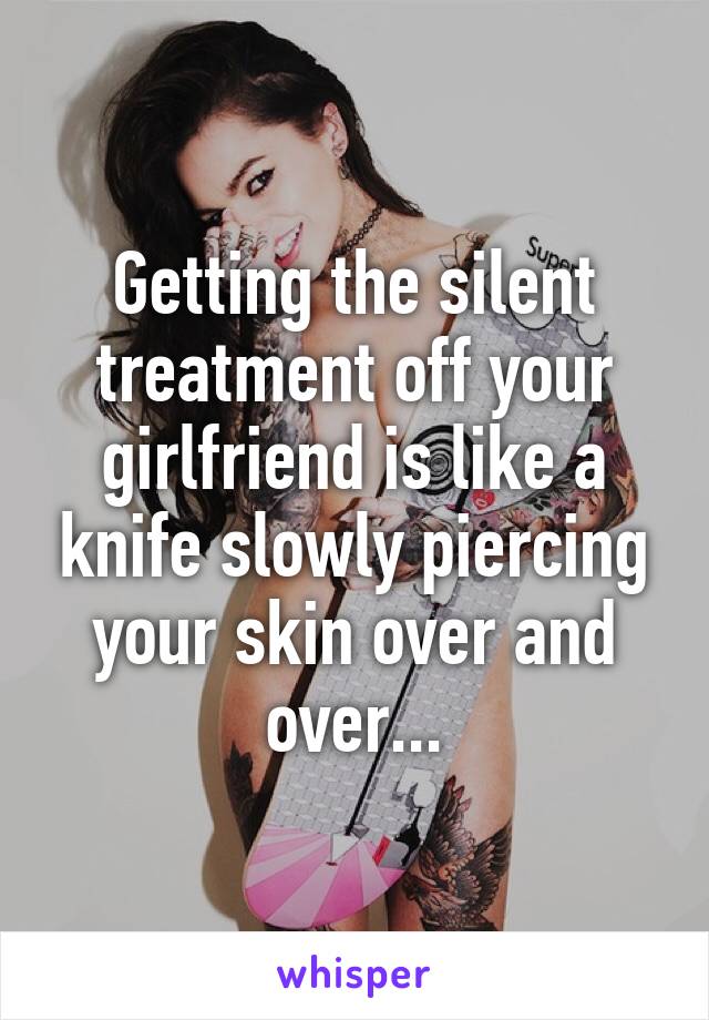 Getting the silent treatment off your girlfriend is like a knife slowly piercing your skin over and over...