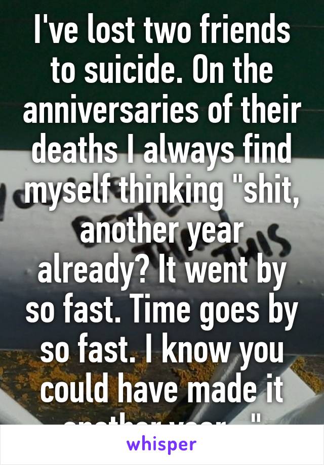 I've lost two friends to suicide. On the anniversaries of their deaths I always find myself thinking "shit, another year already? It went by so fast. Time goes by so fast. I know you could have made it another year..."